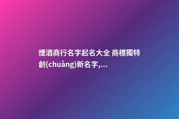 煙酒商行名字起名大全 商標獨特創(chuàng)新名字,起名之家